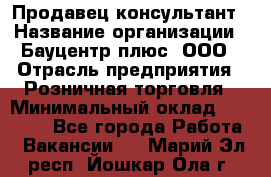 Продавец-консультант › Название организации ­ Бауцентр плюс, ООО › Отрасль предприятия ­ Розничная торговля › Минимальный оклад ­ 22 500 - Все города Работа » Вакансии   . Марий Эл респ.,Йошкар-Ола г.